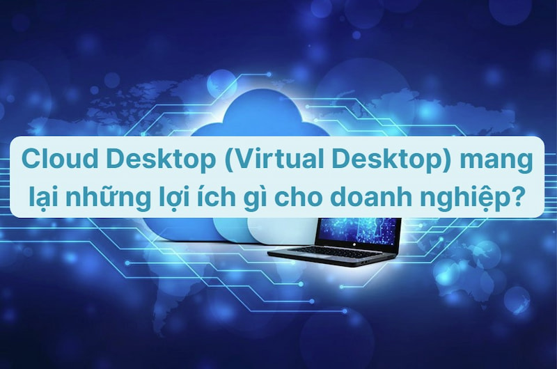 Cloud Desktop (Virtual Desktop) mang lại những lợi ích gì cho doanh nghiệp?