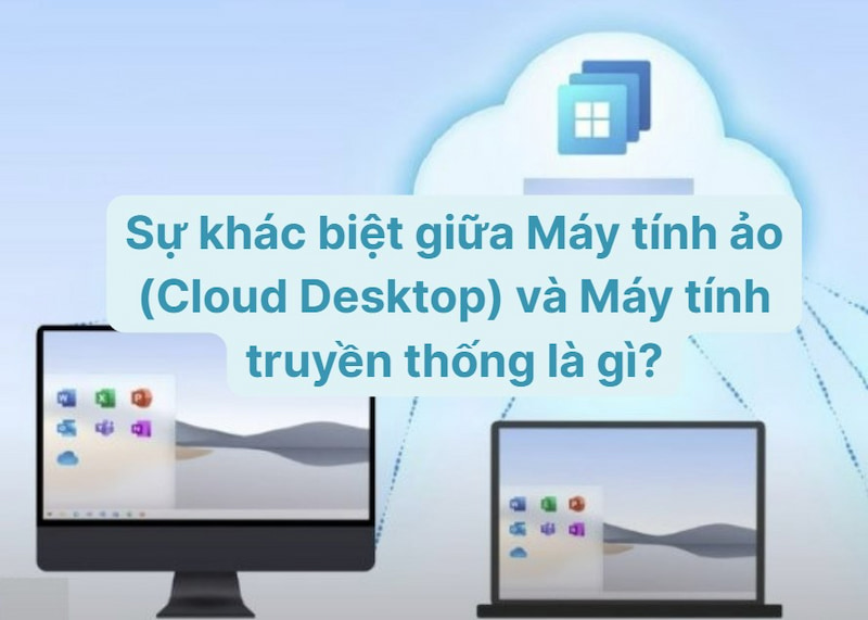 Sự khác biệt giữa Máy tính ảo (Cloud Desktop) và Máy tính truyền thống là gì?